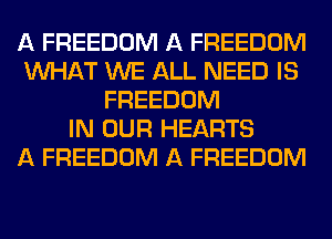 A FREEDOM A FREEDOM
WHAT WE ALL NEED IS
FREEDOM
IN OUR HEARTS
A FREEDOM A FREEDOM