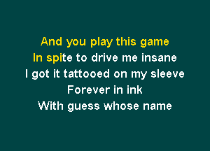 And you play this game
In spite to drive me insane
I got it tattooed on my sleeve

Forever in ink
With guess whose name