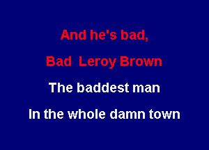 And he's bad,

Bad Leroy Brown

The baddest man

In the whole damn town