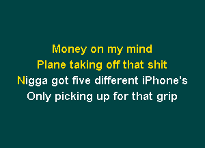 Money on my mind
Plane taking off that shit

Nigga got five different iPhone's
Only picking up for that grip