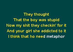 They thought
That the boy was stupid
Now my shit they checkin' for it

And your girl she addicted to it
I think that ho need metaphor