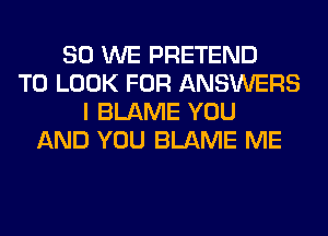 SO WE PRETEND
TO LOOK FOR ANSWERS
I BLAME YOU
AND YOU BLAME ME