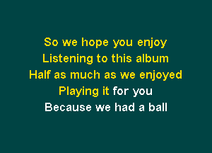So we hope you enjoy
Listening to this album
Half as much as we enjoyed

Playing it for you
Because we had a ball