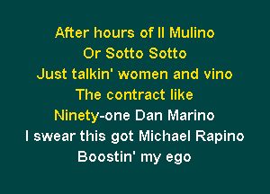 After hours of II Mulino
0r Sotto Sotto
Just talkin' women and vino
The contract like

Ninety-one Dan Marino
I swear this got Michael Rapino
Boostin' my ego
