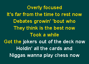 Overly focused
It's far from the time to rest now
Debates growin' 'bout who
They think is the best now
Took a while
Got the jokers out of the deck now
Holdin' all the cards and
Niggas wanna play chess now