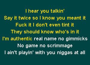 I hear you talkin'

Say it twice so I know you meant it
Fuck it I don't even tint it
They should know who's in it
I'm authentic real name no gimmicks
No game no scrimmage
I ain't playin' with you niggas at all