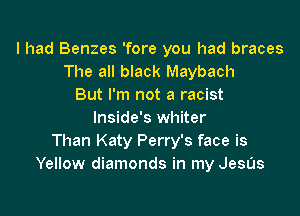 I had Benzes 'fore you had braces
The all black Maybach
But I'm not a racist

lnside's whiter
Than Katy Perry's face is
Yellow diamonds in my JesUs