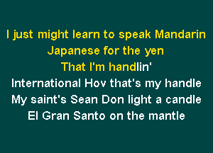 I just might learn to speak Mandarin
Japanese for the yen
That I'm handlin'
International Hov that's my handle
My saint's Sean Don light a candle
El Gran Santo on the mantle