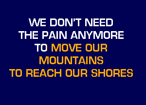 WE DON'T NEED
THE PAIN ANYMORE
TO MOVE OUR
MOUNTAINS
TO REACH OUR SHORES