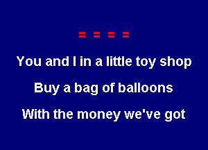 You and I in a little toy shop

Buy a bag of balloons

With the money we've got