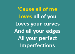 'Cause all of me
Loves all of you
Loves your curves

And all your edges
All your perfect
Imperfections