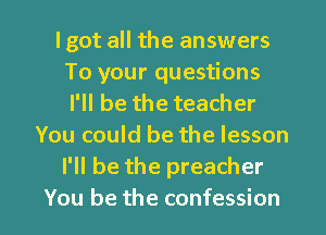 I got all the answers
To your questions
I'll be the teacher

You could be the lesson
I'll be the preacher

You be the confession l