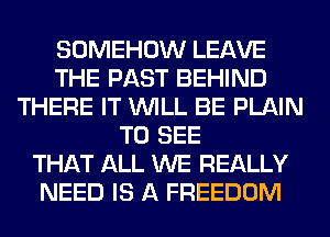 SOMEHOW LEAVE
THE PAST BEHIND
THERE IT WILL BE PLAIN
TO SEE
THAT ALL WE REALLY
NEED IS A FREEDOM