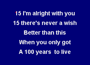 15 I'm alright with you
15 there's never a wish
Better than this

When you only got

A 100 years to live