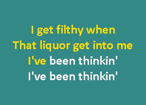 I get filthy when
That liquor get into me

I've been thinkin'
I've been thinkin'