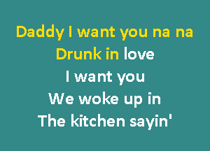 Daddy I want you na na
Drunk in love

I wa nt you
We woke up in
The kitchen sayin'