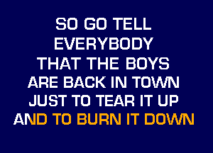 80 GO TELL
EVERYBODY

THAT THE BOYS
ARE BACK IN TOWN
JUST TO TEAR IT UP

AND TO BURN IT DOWN