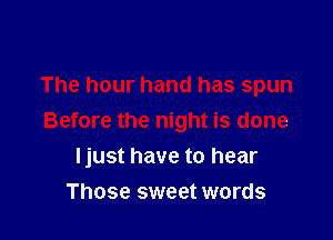 The hour hand has spun
Before the night is done

I just have to hear

Those sweet words