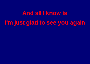 And all I know is

I'm just glad to see you again