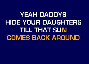 YEAH DADDYS
HIDE YOUR DAUGHTERS
TILL THAT SUN
COMES BACK AROUND