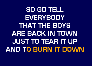 80 GO TELL
EVERYBODY
THAT THE BOYS
ARE BACK IN TOWN
JUST TO TEAR IT UP
AND TO BURN IT DOWN