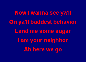 Now I wanna see ya'll
0n ya'll baddest behavior

Lend me some sugar
I am your neighbor
Ah here we go
