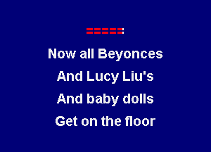 Now all Beyonces

And Lucy Liu's
And baby dolls
Get on the floor