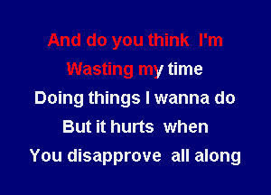 And do you think I'm
Wasting my time
Doing things I wanna do
But it hurts when

You disapprove all along