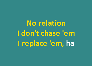 No relation

I don't chase 'em
I replace 'em, ha