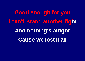 Good enough for you
I can't stand another fight

And nothing's alright
Cause we lost it all