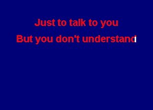 Just to talk to you
But you don't understand