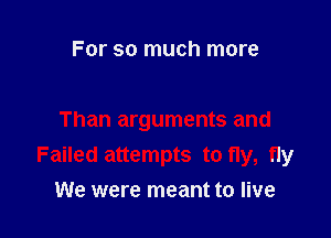 For so much more

Than arguments and
Failed attempts to fly, fly
We were meant to live