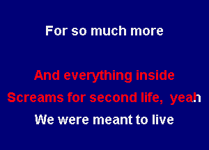 For so much more

And everything inside
Screams for second life, yeah

We were meant to live