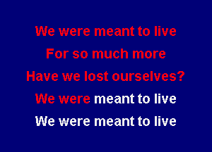 We were meant to live
For so much more

Have we lost ourselves?

We were meant to live
We were meant to live