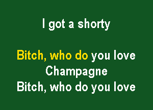 I got a shorty

Bitch, who do you love
Champagne
Bitch, who do you love