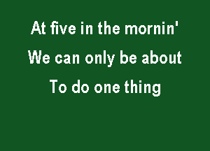 At five in the mornin'

We can only be about

To do one thing