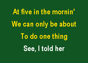 At five in the mornin'

We can only be about

To do one thing
See, I told her