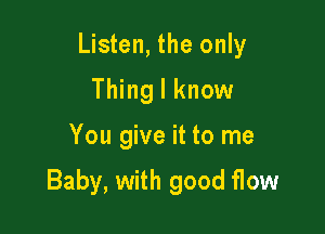 Listen, the only

Thing I know
You give it to me

Baby, with good flow