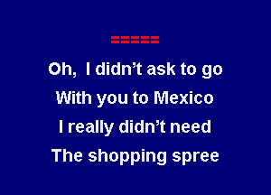 Oh, I didm ask to go

With you to Mexico
I really didm need
The shopping spree