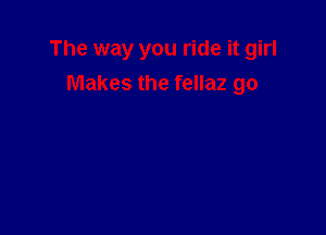 The way you ride it girl
Makes the fellaz go