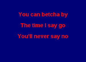 You can betcha by

The time I say go

You, never say no