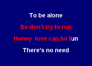 To be alone

80 mm try to run

Honey love can be fun

There s no need