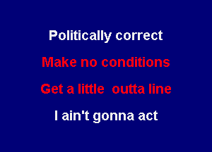 Politically correct

Make no conditions
Get a little outta line

I ain't gonna act