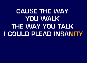 CAUSE THE WAY
YOU WALK
THE WAY YOU TALK

I COULD PLEAD INSANITY