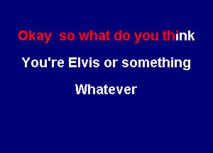 Okay so what do you think

You're Elvis or something

Whatever