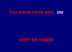 You know I love you, ow

Don't be stupid