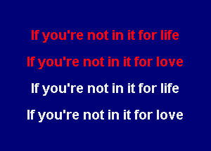 If you're not in it for life
If you're not in it for love

If you're not in it for life

If you're not in it for love