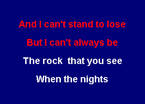 And I can't stand to lose

But I can't always be

The rock that you see

When the nights