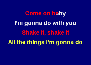 Come on baby
Pm gonna do with you

Shake it, shake it
All the things Pm gonna do