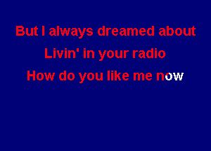 But I always dreamed about
Livin' in your radio

How do you like me now